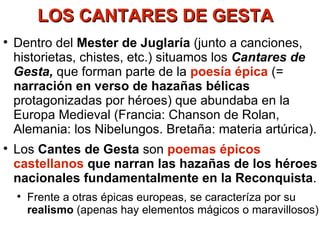 LOS CANTARES DE GESTA Dentro del  Mester de Juglaría  (junto a canciones, historietas, chistes, etc.) situamos los  Cantares de Gesta,  que forman parte de la  poesía épica  (=  narración en verso de hazañas bélicas  protagonizadas por héroes) que abundaba en la Europa Medieval (Francia: Chanson de Rolan, Alemania: los Nibelungos. Bretaña: materia artúrica). Los  Cantes de Gesta  son  poemas épicos castellanos  que narran las hazañas de los héroes nacionales fundamentalmente en la Reconquista . Frente a otras épicas europeas, se caracteríza por su  realismo  (apenas hay elementos mágicos o maravillosos) 