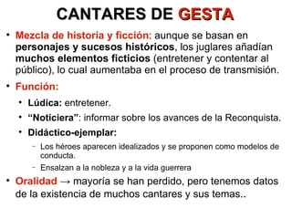 CANTARES DE  GESTA Mezcla de historia y ficción : aunque se basan en  personajes y sucesos históricos , los juglares añadían  muchos elementos ficticios  (entretener y contentar al público), lo cual aumentaba en el proceso de transmisión. Función: Lúdica:  entretener. “ Noticiera” : informar sobre los avances de la Reconquista. Didáctico-ejemplar: Los héroes aparecen idealizados y se proponen como modelos de conducta. Ensalzan a la nobleza y a la vida guerrera Oralidad  -> mayoría se han perdido, pero tenemos datos de la existencia de muchos cantares y sus temas. . 