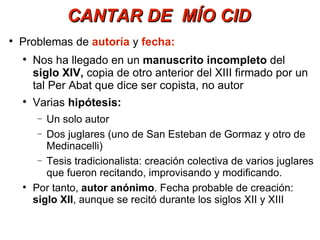 CANTAR DE  MÍO CID Problemas de  autoría  y  fecha: Nos ha llegado en un  manuscrito incompleto  del  siglo XIV,  copia de otro anterior del XIII   firmado por un tal Per Abat que dice ser copista, no autor Varias  hipótesis: Un solo autor Dos juglares (uno de San Esteban de Gormaz y otro de Medinacelli) Tesis tradicionalista: creación colectiva de varios juglares que fueron recitando, improvisando y modificando. Por tanto,  autor anónimo . Fecha probable de creación:  siglo XII , aunque se recitó durante los siglos XII y XIII 