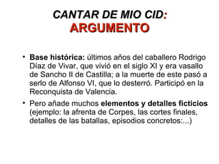 CANTAR DE MIO CID :  ARGUMENTO Base histórica:  últimos años del caballero Rodrigo Díaz de Vivar, que vivió en el siglo XI y era vasallo de Sancho II de Castilla; a la muerte de este pasó a serlo de Alfonso VI, que lo desterró. Participó en la Reconquista de Valencia. Pero añade muchos  elementos y detalles ficticios  (ejemplo: la afrenta de Corpes, las cortes finales, detalles de las batallas, episodios concretos:...) 