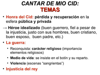 CANTAR DE MIO CID: TEMAS Honra del Cid:   pérdida y recuperación  en la esfera  pública y privada ->  Héroe idealizado  (buen guerrero, fiel a pesar de la injusticia, justo con sus hombres, buen cristiano, buen esposo,  buen padre, etc.) La guerra: Reconquista:  carácter religioso  (importancia elementos religiosos) Medio de vida : se insiste en el botín y su reparto. Violencia  (escenas “sangrientas”) Injusticia del rey 