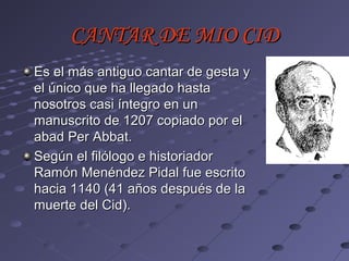 CANTAR DE MIO CID
Es el más antiguo cantar de gesta y
el único que ha llegado hasta
nosotros casi íntegro en un
manuscrito de 1207 copiado por el
abad Per Abbat.
Según el filólogo e historiador
Ramón Menéndez Pidal fue escrito
hacia 1140 (41 años después de la
muerte del Cid).
 