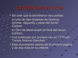 CANTAR DE MIO CID
Se cree que la escribieron dos poetas:
a) Uno de San Esteban de Gormaz
(primer, segundo y parte del tercer
Cantar)
b) Otro de Medinacelli (el final del tercer
Cantar).
Fue publicado por primera vez en 1779 por
Tomás Antonio Sánchez.
Este documento carece de la primera página
y de dos más en su interior.
 