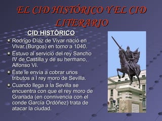 EL CID HISTÓRICO Y EL CID
        LITERARIO
      CID HISTÓRICO
Rodrigo Díaz de Vivar nació en
Vivar (Burgos) en torno a 1040.
Estuvo al servicio del rey Sancho
IV de Castilla y de su hermano,
Alfonso VI.
Éste le envía a cobrar unos
tributos a l rey moro de Sevilla.
Cuando llega a la Sevilla se
encuentra con que el rey moro de
Granada (en connivencia con el
conde García Ordóñez) trata de
atacar la ciudad.
 