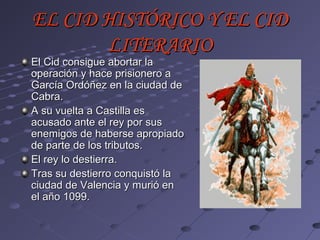 EL CID HISTÓRICO Y EL CID
       LITERARIO
El Cid consigue abortar la
operación y hace prisionero a
García Ordóñez en la ciudad de
Cabra.
A su vuelta a Castilla es
acusado ante el rey por sus
enemigos de haberse apropiado
de parte de los tributos.
El rey lo destierra.
Tras su destierro conquistó la
ciudad de Valencia y murió en
el año 1099.
 