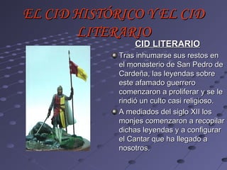 EL CID HISTÓRICO Y EL CID
       LITERARIO
                 CID LITERARIO
             Tras inhumarse sus restos en
             el monasterio de San Pedro de
             Cardeña, las leyendas sobre
             este afamado guerrero
             comenzaron a proliferar y se le
             rindió un culto casi religioso.
             A mediados del siglo XII los
             monjes comenzaron a recopilar
             dichas leyendas y a configurar
             el Cantar que ha llegado a
             nosotros.
 