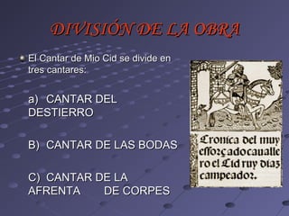 DIVISIÓN DE LA OBRA
El Cantar de Mio Cid se divide en
tres cantares:


a) CANTAR DEL
DESTIERRO

B) CANTAR DE LAS BODAS

C) CANTAR DE LA
AFRENTA    DE CORPES
 
