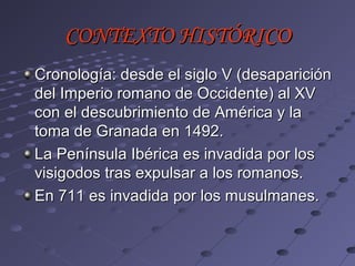 CONTEXTO HISTÓRICO
Cronología: desde el siglo V (desaparición
del Imperio romano de Occidente) al XV
con el descubrimiento de América y la
toma de Granada en 1492.
La Península Ibérica es invadida por los
visigodos tras expulsar a los romanos.
En 711 es invadida por los musulmanes.
 