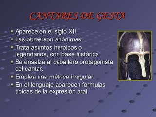 CANTARES DE GESTA
Aparece en el siglo XII.
Las obras son anónimas.
Trata asuntos heroicos o
legendarios, con base histórica
Se ensalza al caballero protagonista
del cantar.
Emplea una métrica irregular.
En el lenguaje aparecen fórmulas
típicas de la expresión oral.
 