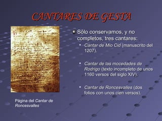 CANTARES DE GESTA
                       Sólo conservamos, y no
                       completos, tres cantares:
                          Cantar de Mio Cid (manuscrito del
                           1207).

                          Cantar de las mocedades de
                           Rodrigo (texto incompleto de unos
                           1160 versos del siglo XIV).

                       
                           Cantar de Roncesvalles (dos
                           folios con unos cien versos).
Página del Cantar de
Roncesvalles
 