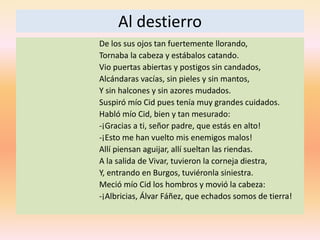 Al destierro
De los sus ojos tan fuertemente llorando,
Tornaba la cabeza y estábalos catando.
Vio puertas abiertas y postigos sin candados,
Alcándaras vacías, sin pieles y sin mantos,
Y sin halcones y sin azores mudados.
Suspiró mío Cid pues tenía muy grandes cuidados.
Habló mío Cid, bien y tan mesurado:
-¡Gracias a ti, señor padre, que estás en alto!
-¡Esto me han vuelto mis enemigos malos!
Allí piensan aguijar, allí sueltan las riendas.
A la salida de Vivar, tuvieron la corneja diestra,
Y, entrando en Burgos, tuviéronla siniestra.
Meció mío Cid los hombros y movió la cabeza:
-¡Albricias, Álvar Fáñez, que echados somos de tierra!
 
