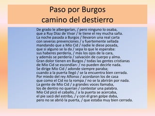 Paso por Burgos
camino del destierro
De grado le albergarían, / pero ninguno lo osaba,
que a Ruy Díaz de Vivar / le tiene el rey mucha saña.
La noche pasada a Burgos / llevaron una real carta
con severas prevenciones / y fuertemente sellada
mandando que a Mío Cid / nadie le diese posada,
que si alguno se la da / sepa lo que le esperaba:
sus haberes perdería, / más los ojos de la cara,
y además se perdería / salvación de cuerpo y alma.
Gran dolor tienen en Burgos / todas las gentes cristianas
de Mío Cid se escondían: / no pueden decirle nada.
Se dirige Mío Cid / adonde siempre paraba;
cuando a la puerta llegó / se la encuentra bien cerrada.
Por miedo del rey Alfonso / acordaron los de casa
que como el Cid no la rompa / no se la abrirán por nada.
La gente de Mío Cid / a grandes voces llamaba,
los de dentro no querían / contestar una palabra.
Mío Cid picó el caballo, / a la puerta se acercaba,
el pie sacó del estribo, / y con él gran golpe daba,
pero no se abrió la puerta, / que estaba muy bien cerrada.
 