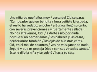 Una niña de nuef años muy / cerca del Cid se para:
"Campeador que en bendita / hora ceñiste la espada,
el rey lo ha vedado, anoche / a Burgos llegó su carta,
con severas prevenciones / y fuertemente sellada.
No nos atrevemos, Cid, / a darte asilo por nada,
porque si no perderíamos / los haberes y las casas,
perderíamos también / los ojos de nuestras caras.
Cid, en el mal de nosotros / vos no vais ganando nada.
Seguid y que os proteja Dios / con sus virtudes santas."
Esto le dijo la niña y se volvió / hacia su casa.
 