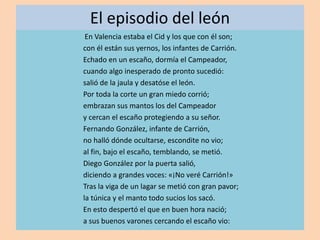 El episodio del león
En Valencia estaba el Cid y los que con él son;
con él están sus yernos, los infantes de Carrión.
Echado en un escaño, dormía el Campeador,
cuando algo inesperado de pronto sucedió:
salió de la jaula y desatóse el león.
Por toda la corte un gran miedo corrió;
embrazan sus mantos los del Campeador
y cercan el escaño protegiendo a su señor.
Fernando González, infante de Carrión,
no halló dónde ocultarse, escondite no vio;
al fin, bajo el escaño, temblando, se metió.
Diego González por la puerta salió,
diciendo a grandes voces: «¡No veré Carrión!»
Tras la viga de un lagar se metió con gran pavor;
la túnica y el manto todo sucios los sacó.
En esto despertó el que en buen hora nació;
a sus buenos varones cercando el escaño vio:
 