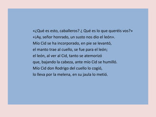 «¿Qué es esto, caballeros? ¿ Qué es lo que queréis vos?»
«¡Ay, señor honrado, un susto nos dio el león».
Mío Cid se ha incorporado, en pie se levantó,
el manto trae al cuello, se fue para el león;
el león, al ver al Cid, tanto se atemorizó
que, bajando la cabeza, ante mío Cid se humilló.
Mío Cid don Rodrigo del cuello lo cogió,
lo lleva por la melena, en su jaula lo metió.
 