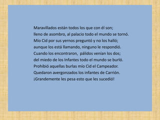 Maravillados están todos los que con él son;
lleno de asombro, al palacio todo el mundo se tornó.
Mío Cid por sus yernos preguntó y no los halló;
aunque los está llamando, ninguno le respondió.
Cuando los encontraron, pálidos venían los dos;
del miedo de los Infantes todo el mundo se burló.
Prohibió aquellas burlas mío Cid el Campeador.
Quedaron avergonzados los infantes de Carrión.
¡Grandemente les pesa esto que les sucedió!
 