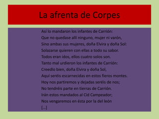 La afrenta de Corpes
Así lo mandaron los infantes de Carrión:
Que no quedase allí ninguno, mujer ni varón,
Sino ambas sus mujeres, doña Elvira y doña Sol:
Solazarse quieren con ellas a todo su sabor.
Todos eran idos, ellos cuatro solos son.
Tanto mal urdieron los infantes de Carrión:
Creedlo bien, doña Elvira y doña Sol,
Aquí seréis escarnecidas en estos fieros montes.
Hoy nos partiremos y dejadas seréis de nos;
No tendréis parte en tierras de Carrión.
Irán estos mandados al Cid Campeador;
Nos vengaremos en ésta por la del león
[…]
 