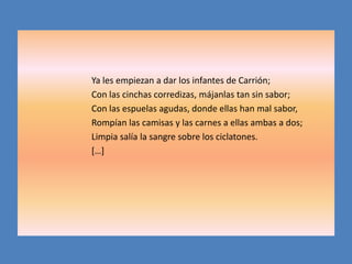 Ya les empiezan a dar los infantes de Carrión;
Con las cinchas corredizas, májanlas tan sin sabor;
Con las espuelas agudas, donde ellas han mal sabor,
Rompían las camisas y las carnes a ellas ambas a dos;
Limpia salía la sangre sobre los ciclatones.
[…]
 