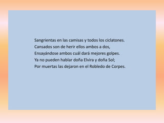 Sangrientas en las camisas y todos los ciclatones.
Cansados son de herir ellos ambos a dos,
Ensayándose ambos cuál dará mejores golpes.
Ya no pueden hablar doña Elvira y doña Sol;
Por muertas las dejaron en el Robledo de Corpes.
 