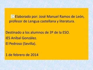 Elaborado por: José Manuel Ramos de León,
profesor de Lengua castellana y literatura.
Destinado a los alumnos de 3º de la ESO.
IES Aníbal González.
El Pedroso (Sevilla).
1 de febrero de 2014
 