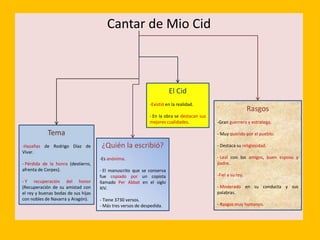 Cantar de Mio Cid
Tema
-Hazañas de Rodrigo Díaz de
Vivar.
- Pérdida de la honra (destierro,
afrenta de Corpes).
- Y recuperación del honor
(Recuperación de su amistad con
el rey y buenas bodas de sus hijas
con nobles de Navarra y Aragón).
¿Quién la escribió?
-Es anónima.
- El manuscrito que se conserva
fue copiado por un copista
llamado Per Abbat en el siglo
XIV.
- Tiene 3730 versos.
- Más tres versos de despedida.
El Cid
-Existió en la realidad.
- En la obra se destacan sus
mejores cualidades.
Rasgos
-Gran guerrero y estratega.
- Muy querido por el pueblo.
- Destaca su religiosidad.
- Leal con los amigos, buen esposo y
padre.
-Fiel a su rey.
- Moderado en su conducta y sus
palabras.
- Rasgos muy humanos.
 