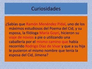 Curiosidades
¿Sabías que Ramón Menéndez Pidal, uno de los
máximos estudiosos del Poema del Cid, y su
esposa, la filóloga María Goyri, hicieron su
viaje de novios a pie o utilizando una
caballería por el mismo camino que había
recorrido Rodrigo Díaz de Vivar y que a su hija
le pusieron el mismo nombre que tenía la
esposa del Cid, Jimena?
 