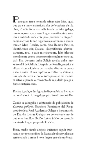 IX
Z
Para quen ten a honra de asinar estas liñas, igual
que para a inmensa maioría dos coñecedores da súa
obra, ǲí foi a voz máis fonda da lírica galega,
nun tempo en que a nosa lingua non tiña nin a sona
nin a entidade suficiente para prestixiar a ninguén
como escritor.E non digamos se esa voz era a dunha
muller. Mais ǲí, como dixo Ramón Piñeiro,
identificouse con Galicia: «Identificouse afervoa-
damente, total e case misticamente. Identificouse
moralmente co seu pobo e sentimentalmente co seu
país. Hai, de certo, unha Galicia rosaliá, unha ima-
xe rosaliá de Galicia. Despois de ǲí, propios e
alleos viron a Galicia de maneira distinta a como
a viran antes. O seu espírito, o realizar a síntese, a
unidade de terra e pobo, incorporouse de manei-
ra aitiva e perene ó conxunto da realidade galega e
fíxose sustanza súa».
ǲí é,pois,unha figura indispensable na literatu-
ra do século XIX, en galego, pero tamén en castelán.
Cando se achegaba o centenario da publicación de
Cantares gallegos, Francisco Fernández del Riego
propúxolle á Real Academia Galega a instauración
do Día das Letras Galegas, co convencemento de
que este humilde libriño fose o inicio do rexurdi-
mento da lingua propia de Galicia.
Hoxe, medio século despois, queremos seguir avan-
zando por eses camiños de loanza da obra rosaliana e
sementando o amor á nosa lingua que ela profesaba.
 