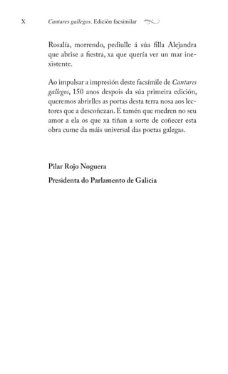 Cantares gallegos. Edición facsimilar
X a
ǲí, morrendo, pediulle á súa filla Alejandra
que abrise a fiestra, xa que quería ver un mar ine-
xistente.
Ao impulsar a impresión deste facsímile de Cantares
gallegos, 150 anos despois da súa primeira edición,
queremos abrirlles as portas desta terra nosa aos lec-
tores que a descoñezan.E tamén que medren no seu
amor a ela os que xa tiñan a sorte de coñecer esta
obra cume da máis universal das poetas galegas.
Pilar Rojo Noguera
Presidenta do Parlamento de Galicia
 