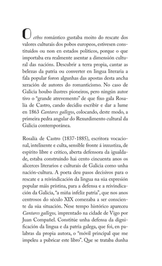 XI
Z
Oethos romántico gustaba moito do rescate dos
valores culturais dos pobos europeos, estivesen cons-
tituídos ou non en estados políticos, porque o que
importaba era realmente asentar a dimensión cultu-
ral das nacións. Descubrir a terra propia, cantar as
belezas da patria ou converter en lingua literaria a
fala popular foron algunhas das apostas desta ancha
xeración de autores do romanticismo. No caso de
Galicia houbo ilustres pioneiros, pero ningún autor
tivo o “grande atrevemento” de que fixo gala Rosa-
lía de Castro, cando decidiu escribir e dar a lume
en 1863 Cantares gallegos, colocando, deste modo, a
primeira pedra angular do Rexurdimento cultural da
Galicia contemporánea.
ǲí de Castro (1837-1885), escritora vocacio-
nal, intelixente e culta, sensible fronte á inxustiza, de
espírito libre e crítico, aberta defensora da igualda-
de, estaba construíndo hai cento cincuenta anos os
alicerces literarios e culturais de Galicia como unha
nación-cultura. A poeta deu pasos decisivos para o
rescate e a reivindicación da lingua na súa expresión
popular máis prístina, para a defensa e a reivindica-
ción da Galicia,“a miña infeliz patria”, que nos anos
centrosos do século XIX comezaba a ser conscien-
te da súa situación. Nese tempo histórico apareceu
Cantares gallegos, imprentado na cidade de Vigo por
Juan Compañel. Constitúe unha defensa da digni-
ficación da lingua e da patria galega, que foi, en pa-
labras da propia autora, o “móvil principal que me
impeleu a pubricar este libro”. Que se trataba dunha
 