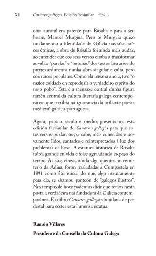 Cantares gallegos. Edición facsimilar
XII a
obra auroral era patente para ǲí e para o seu
home, Manuel Murguía. Pero se Murguía quixo
fundamentar a identidade de Galicia nas súas raí-
ces étnicas, a obra de ǲí foi aínda máis audaz,
ao entender que cos seus versos estaba a transformar
as vellas “parolas”e “tertulias”dos textos literarios do
prerrexurdimento nunha obra singular e culta, pero
con raíces populares. Como ela mesma anota, tivo “o
maior coidado en reprodusir o verdadeiro esprito do
noso pobo”. Esta é a mensaxe central dunha figura
tamén central da cultura literaria galega contempo-
ránea, que escribía na ignorancia da brillante poesía
medieval galaico-portuguesa.
Agora, pasado século e medio, presentamos esta
edición facsimilar de Cantares gallegos para que es-
tes versos poidan ser, se cabe, máis coñecidos e no-
vamente lidos, cantados e reinterpretados á luz dos
problemas de hoxe. A estatura histórica de ǲí
foi xa grande en vida e foise agrandando co paso do
tempo. As súas cinzas, aínda algo quentes no cemi-
terio da Adina, foron trasladadas a Compostela en
1891 como fito inicial do que, algo inxustamente
para ela, se chamou panteón de “galegos ilustres”.
Nos tempos de hoxe podemos dicir que temos nesta
poeta a verdadeira nai fundadora da Galicia contem-
poránea. E o libro Cantares gallegos abondaría de pe-
destal para soster esta inmensa estatua.
Ramón Villares
Presidente do Consello da Cultura Galega
 