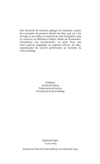 a
Este facsímile de Cantares gallegos foi realizado a partir
dun exemplar da primeira edición da obra, que viu a luz
en Vigo no ano 1863 na imprenta de Juan Compañel e que
se conserva na Biblioteca Pública Nodal de Pontevedra.
Complétase coa incorporación, na parte final, dos
catro poemas engadidos na segunda edición, de 1872,
reproducidos do volume pertencente ao Consello da
Cultura Galega.
Coeditan:
Xunta de Galicia
Parlamento de Galicia
Consello da Cultura Galega
Depósito legal:
C 424-2013
Impreso enTórculo Artes Gráficas, en marzo de 2013.
 