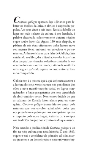 VII
Z
Cantares gallegos apareceu hai 150 anos para li-
berar os moldes da lírica e abrilos á expresión po-
pular. Aos seus vinte e seis anos, ǲí dáballe un
lugar no máis selecto da cultura á voz herdada, á
palabra decantada colectivamente durante séculos
e que soubo facer súa. Agora, 150 anos despois, as
páxinas da súa obra ofrécennos unha lectura nova
coa mesma forza universal en emocións e pensa-
mentos.As imaxes claras para falar de Galicia,alma
enteira do seu libro,das dificultades e das inxustizas
dun tempo, das vivencias colectivas contadas ás ve-
ces con dor e outras con ironía, a ritmo de muiñeira
vella, seguen gañando espazo no noso universo lite-
rario compartido.
Galicia non é a mesma que a que coñeceu a autora e
a lectura dos seus versos tamén nos pon diante dos
ollos a nosa transformación social, os logros con-
quistados,a forza que gañamos coa nosa capacidade
de abrir camiños novos. Non temos dúbida de que
as palabras de ǲí foron alento para esa con-
quista. Cantares gallegos transmitiunos amor pola
natureza que nos envolve, admiración polos que
nos precederon e polos que nos acompañan, aprezo
e respecto pola nosa lingua, valentía para romper
coa tradición do que non é xusto ou do que manca.
Nese sentido,a publicación de Cantares gallegos é un
fito na nosa cultura e na nosa historia. O ano 1863,
o que se está a considerar da primeira edición, mar-
ca un antes e un despois para o noso universo sim-
 