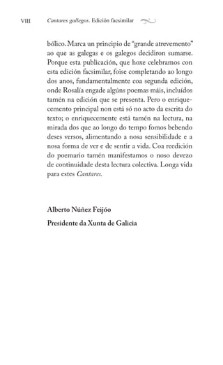 VIII a
Cantares gallegos. Edición facsimilar
bólico.Marca un principio de “grande atrevemento”
ao que as galegas e os galegos decidiron sumarse.
Porque esta publicación, que hoxe celebramos con
esta edición facsimilar, foise completando ao longo
dos anos, fundamentalmente coa segunda edición,
onde ǲí engade algúns poemas máis, incluídos
tamén na edición que se presenta. Pero o enrique-
cemento principal non está só no acto da escrita do
texto; o enriquecemente está tamén na lectura, na
mirada dos que ao longo do tempo fomos bebendo
deses versos, alimentando a nosa sensibilidade e a
nosa forma de ver e de sentir a vida. Coa reedición
do poemario tamén manifestamos o noso devezo
de continuidade desta lectura colectiva. Longa vida
para estes Cantares.
Alberto Núñez Feijóo
Presidente da Xunta de Galicia
 