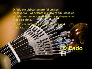 O fado em Lisboa sempre foi um som
inesquecível. As pessoas que vivem em Lisboa ao
acordar sentem o som da guitarra portuguesa no
fundo da alma.
O fado em Portugal está como o rock na
América.




                                      O Fado
 