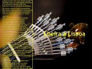 Lisboa já tem Sol mas cheira a Lua
Quando nasce a madrugada sorrateira
E o primeiro eléctrico da rua
Faz coro com as chinelas da Ribeira
Se chove cheira a terra prometida
Procissões têm o cheiro a rosmaninho
Nas tascas da viela mais escondida
Cheira a iscas com elas e a vinho
(Refrão)
Um craveiro numa água furtada
Cheira bem, cheira a Lisboa
Uma rosa a florir na tapada
Cheira bem, cheira a Lisboa
A fragata que se ergue na proa
A varina que teima em passar
Cheiram bem porque são de Lisboa
Lisboa tem cheiro de flores e de mar
Cheira bem, cheira a Lisboa (2x)
A fragata que se ergue na proa
A varina que teima em passar
                                         Cheira a Lisboa
Cheiram bem porque são de Lisboa
Lisboa tem cheiro de flores e de mar
Lisboa cheira aos cafés do Rossio
E o fado cheira sempre a solidão
Cheira a castanha assada se está frio
Cheira a fruta madura quando é Verão
Teus lábios têm o cheiro de um sorriso
Manjerico tem o cheiro de cantigas
E os rapazes perdem o juízo
Quando lhes dá o cheiro a raparigas
(Refrão)
Cheira bem, cheira a Lisboa (2x)
A fragata que se ergue na proa
A varina que teima em passar
Cheiram bem porque são de Lisboa
Lisboa tem cheiro de flores e de mar
 