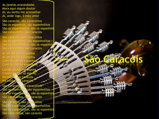 As janelas avarandadas
Mora aqui algum doutor
Ai, eu venho me aconselhar
Ai, ande logo, ó meu amor
São   caracóis, são caracolitos
São   os espanhóis, são espanholitos
São   os espanholitos, são os espanhóis
São   caracolitos, são caracóis
São   caracóis, são caracolitos
São   os espanhóis, são espanholitos
São   os espanholitos, são os espanhóis
São   caracolitos, são caracóis
Ai um dia fui a Espanha
Ai um dia fui a Espanha
Comi lá com os espanhóis
Comi lá com os espanhóis
                                          São Caracóis
Cozido assado no espeto
Cozido assado no espeto
No molho dos caracóis
No molho dos caracóis
São   caracóis, são caracolitos
São   os espanhóis, são espanholitos
São   os espanholitos, são os espanhóis
São   caracolitos, são caracóis
São   caracóis, são caracolitos
São   os espanhóis, são espanholitos
São   os espanholitos, são os espanhóis
São   caracolitos, são caracóis
 