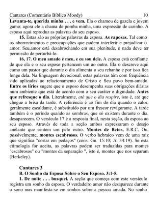 Cantares (Comentário Bíblico Moody) 10 
Levanta-te, querida minha . . . e vem. Ela o chamou de gazela e jovem 
gamo; agora ele a chama de pomba minha, uma expressão de carinho. A 
esposa aqui reproduz as palavras do seu esposo. 
15. Estas são as próprias palavras da esposa. As raposas. Tal como 
os aborrecimentos e preocupações que podem interferir e prejudicar o 
amor. Seu,amor está desabrochando em sua plenitude, e nada deve ter 
permissão de perturbá-lo. 
16, 17. O meu amado é meu, e eu sou dele. A esposa está confiante 
de que ela e o seu esposo pertencem um ao outro. Ela o descreve aqui 
como um pastor que durante o dia alimenta o seu rebanho e por isso fica 
longe dela. Na linguagem devocional, estas palavras têm com freqüência 
sido aplicadas ao relacionamento de Cristo e Seu povo bem-amado. 
Entre os lírios sugere que o esposo desempenha suas obrigações diárias 
num ambiente que está de acordo com o seu caráter e dignidade. Antes 
que refresque o dia. Literalmente, até que o dia respire, isto é, até que 
chegue a brisa da tarde. A referência é ao fim do dia quando o calor, 
geralmente escaldante, é substituído por um frescor revigorante. A tarde 
também é o período quando as sombras, que só existem durante o dia, 
desaparecem. O versículo 17 é a resposta final, nesta seção, da esposa ao 
seu esposo. Através de toda a seção ambos expressaram o desejo 
anelante que sentem um pelo outro. Montes de Beter, E.R.C. Ou, 
possivelmente, montes escabrosos. O verbo hebraico vem de uma raiz 
que significa "cortar em pedaços" (cons. Gn. 15:10; Jr. 34:19). Se esta 
etimologia for aceita, as palavras podem ser traduzidas para montes 
"escabrosos" ou "montes da separação ", isto é, montes que nos separam 
(Berkeley). 
Cantares 3 
B. O Sonho da Esposa Sobre o Seu Esposo. 3:1-5. 
1. De noite . . . busquei. A seção que começa com este versículo 
registra um sonho da esposa. O verdadeiro amor não desaparece durante 
o sono mas manifesta-se em sonhos sobre a pessoa amada. No sonho 
 