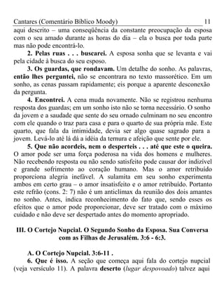 Cantares (Comentário Bíblico Moody) 11 
aqui descrito – uma conseqüência da constante preocupação da esposa 
com o seu amado durante as horas do dia – ela o busca por toda parte 
mas não pode encontrá-lo. 
2. Pelas ruas . . . buscarei. A esposa sonha que se levanta e vai 
pela cidade à busca do seu esposo. 
3. Os guardas, que rondavam. Um detalhe do sonho. As palavras, 
então lhes perguntei, não se encontrara no texto massorético. Em um 
sonho, as cenas passam rapidamente; eis porque a aparente desconexão 
da pergunta. 
4. Encontrei. A cena muda novamente. Não se registrou nenhuma 
resposta dos guardas; em um sonho isto não se torna necessário. O sonho 
da jovem e a saudade que sente do seu ornado culminam no seu encontro 
com ele quando o traz para casa e para o quarto de sua própria mãe. Este 
quarto, que fala da intimidade, devia ser algo quase sagrado para a 
jovem. Levá-lo até lá dá a idéia da ternura e afeição que sente por ele. 
5. Que não acordeis, nem o desperteis . . . até que este o queira. 
O amor pode ser uma força poderosa na vida dos homens e mulheres. 
Não recebendo resposta ou não sendo satisfeito pode causar dor indizível 
e grande sofrimento ao coração humano. Mas o amor retribuído 
proporciona alegria inefável. A sulamita em seu sonho experimenta 
ambos em certo grau – o amor insatisfeito e o amor retribuído. Portanto 
este refrão (cons. 2: 7) não é um anticlímax da reunião dos dois amantes 
no sonho. Antes, indica reconhecimento do fato que, sendo esses os 
efeitos que o amor pode proporcionar, deve ser tratado com o máximo 
cuidado e não deve ser despertado antes do momento apropriado. 
III. O Cortejo Nupcial. O Segundo Sonho da Esposa. Sua Conversa 
com as Filhas de Jerusalém. 3:6 - 6:3. 
A. O Cortejo Nupcial. 3:6-11 . 
6. Que é isso. A seção que começa aqui fala do cortejo nupcial 
(veja versículo 11). A palavra deserto (lugar despovoado) talvez aqui 
 