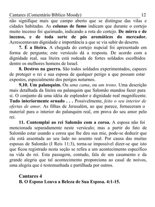 Cantares (Comentário Bíblico Moody) 12 
não signifique mais que campo aberto que se distingue das vilas e 
cidades habitadas. As colunas de fumo indicam que durante o cortejo 
muito incenso foi queimado, indicando a rota do cortejo. De mirra e de 
incenso, e de toda sorte de pós aromáticos do mercador. 
Acrescentavam dignidade e importância a que se via subir do deserto. 
7. É a liteira. A chegada do cortejo nupcial foi apresentado em 
forma de pergunta; este versículo dá a resposta. De acordo com a 
dignidade real, sua liteira está rodeada de fortes soldados escolhidos 
dentre os melhores homens de Israel. 
8. Destros na guerra. São todos soldados experimentados, capazes 
de proteger o rei e sua esposa de qualquer perigo a que possam estar 
expostos, especialmente dos perigos noturnos. 
9,10. Um palanquim. Ou uma cama, ou um trono. Uma descrição 
mais detalhada da liteira ou palanquim que Salomão mandou fazer para 
si. O conjunto dá uma idéia de esplendor e dignidade real magnificente. 
Tudo interiormente ornado . . . Possivelmente, feito o seu interior de 
ofertas de amor. As filhas de Jerusalém, ao que parece, forneceram o 
material para o interior do palanquim real, em prova do seu amor pelo 
rei. 
11. Contemplai ao rei Salomão com a coroa. A esposa não foi 
mencionada separadamente neste versículo; mas a partir do fato de 
Salomão estar usando a coroa que lhe deu sua mie, pode-se deduzir que 
ela está assentada ao seu lado no assento real. Por causa das muitas 
esposas de Salomão (I Reis 11:3), torna-se impossível dizer-se que isto 
que ficou registrado nesta seção se refira a um acontecimento específico 
na vida do rei. Esta passagem, contudo, fala de um casamento e da 
grande alegria que tal acontecimento proporciona ao casal de noivos, 
uma alegria que é testemunhada e partilhada por outros. 
Cantares 4 
B. O Esposo Louva a Beleza de Sua Esposa. 4:1-15. 
 