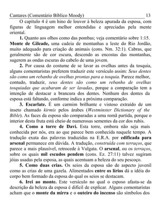 Cantares (Comentário Bíblico Moody) 13 
O capítulo 4 é um hino de louvor à beleza apurada da esposa, com 
figuras de linguagem melhor entendidas e apreciadas pela mente 
oriental. 
1. Quanto aos olhos como das pombas; veja comentário sobre 1:15. 
Monte de Gileade, uma cadeia de montanhas a leste do Rio Jordão, 
muito adequado para criação de animais (cons. Nm. 32:1). Cabras, que 
geralmente são de cor escura, descendo as encostas das montanhas, 
sugerem as ondas escuras do cabelo de uma jovem. 
2. Por causa do costume de se lavar as ovelhas antes da tosquia, 
alguns comentaristas preferem traduzir este versículo assim: Seus dentes 
são como um rebanho de ovelhas prontas para a tosquia. Parece melhor, 
contudo, traduzir, seus dentes são como um rebanho de ovelhas 
tosquiadas que acabaram de ser lavadas, porque a comparação tem a 
intenção de destacar a brancura dos dentes. Nenhum dos dentes da 
esposa está faltando, conforme indica a próxima comparação. 
3. Escarlate. É um carmim brilhante e vistoso extraído de um 
inseto chamado kirmis pelos árabes (Westminster Dictionary of the 
Bible). As faces da esposa são comparadas a uma romã partida, porque o 
interior desta fruta está cheio de numerosas sementes da cor dos rubis. 
4. Como a torre de Davi. Esta torre, embora não seja mais 
conhecida por nós, era ao que parece bem conhecida naquele tempo. A 
tradução exata das palavras traduzidas na E.R.A. por edificada para 
arsenal permanece em dúvida. A tradução, construída com terraços, que 
parece a mais plausível, retrocede à Vulgata. O arsenal, ou os terraços, 
sobre os quais mil escudos pendem (cons. Ez. 27:11) talvez sugiram 
jóias usadas pela esposa, as quais acentuam a beleza do seu pescoço. 
5. Como duas crias. Os seios da esposa são de aspecto juvenil 
como as crias de uma gazela. Alimentados entre os lírios dá a idéia do 
corpo bem formado da esposa do qual os seios se destacam. 
6. Irei ao monte. Este versículo no qual o esposo afasta-se da 
descrição da beleza da esposa é difícil de explicar. Alguns comentaristas 
acham que o monte da mirra e o outeiro do incenso são símbolos dos 
 
