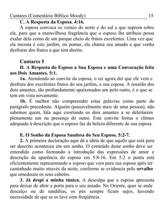 Cantares (Comentário Bíblico Moody) 15 
C. A Resposta da Esposa. 4:16. 
A esposa convoca os ventos do norte e do sul a que soprem sobre 
ela, para que a maravilhosa fragrância que o esposo lhe atribuiu possa 
exalar dela como de um parque cheio de frutos excelentes. Uma vez que 
ela mesma é este jardim, ou pomar, ela chama seu amado a que venha 
desfrutar dos frutos a que tem direito. 
Cantares 5 
D. A Resposta do Esposo a Sua Esposa e uma Convocação feita 
aos Dois Amantes. 5:1. 
1a. Atendendo ao convite da esposa, o rei agora diz que ele vem e 
desfruta dos excelentes frutos do seu jardim, a sua esposa. A reunião dos 
dois amantes, tão profundamente apaixonados um pelo outro, é o que se 
tem em vista novamente. 
1b. É melhor não compreender estas palavras como parte do 
parágrafo precedente. Alguém (possivelmente mais de uma pessoa), não 
sabemos quem, fala aqui exortando os dois amantes a se deleitarem 
plenamente um na presença do outro. Este convite forma o clímax 
adequado à descrição que o esposo faz da beleza diferente de sua esposa. 
E. O Sonho da Esposa Saudosa do Seu Esposo. 5:2-7. 
2. A primeira declaração aqui dá a idéia de que aquilo que está para 
ser descrito aconteceu em um sonho. O conteúdo deste sonho deve ser 
entendido como formando a introdução das expressões de amor e 
descrição da aparência do esposo em 5:8-16. Em 5:2 o poeta está 
eficientemente representando o esposo que vem para sua esposa após ter 
caminhado muito através da noite, conforme se evidencia pelo orvalho 
que umedeceu os seus cabelos. 
3. Já despi a minha túnica. A desculpa que a esposa apresenta 
para deixar de abrir a porta para o seu amado. No Oriente, quer se ande 
descalço ou de sandálias, os pés sempre ficam sujos, havendo 
necessidade de que se os lave com freqüência. 
 