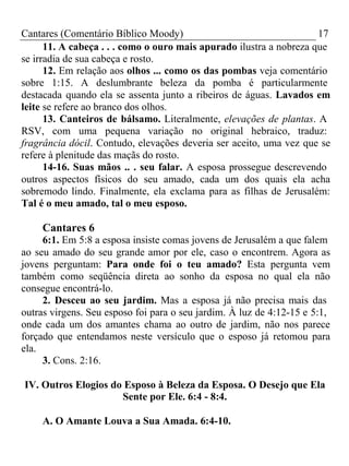 Cantares (Comentário Bíblico Moody) 17 
11. A cabeça . . . como o ouro mais apurado ilustra a nobreza que 
se irradia de sua cabeça e rosto. 
12. Em relação aos olhos ... como os das pombas veja comentário 
sobre 1:15. A deslumbrante beleza da pomba é particularmente 
destacada quando ela se assenta junto a ribeiros de águas. Lavados em 
leite se refere ao branco dos olhos. 
13. Canteiros de bálsamo. Literalmente, elevações de plantas. A 
RSV, com uma pequena variação no original hebraico, traduz: 
fragrância dócil. Contudo, elevações deveria ser aceito, uma vez que se 
refere à plenitude das maçãs do rosto. 
14-16. Suas mãos .. . seu falar. A esposa prossegue descrevendo 
outros aspectos físicos do seu amado, cada um dos quais ela acha 
sobremodo lindo. Finalmente, ela exclama para as filhas de Jerusalém: 
Tal é o meu amado, tal o meu esposo. 
Cantares 6 
6:1. Em 5:8 a esposa insiste comas jovens de Jerusalém a que falem 
ao seu amado do seu grande amor por ele, caso o encontrem. Agora as 
jovens perguntam: Para onde foi o teu amado? Esta pergunta vem 
também como seqüência direta ao sonho da esposa no qual ela não 
consegue encontrá-lo. 
2. Desceu ao seu jardim. Mas a esposa já não precisa mais das 
outras virgens. Seu esposo foi para o seu jardim. À luz de 4:12-15 e 5:1, 
onde cada um dos amantes chama ao outro de jardim, não nos parece 
forçado que entendamos neste versículo que o esposo já retomou para 
ela. 
3. Cons. 2:16. 
IV. Outros Elogios do Esposo à Beleza da Esposa. O Desejo que Ela 
Sente por Ele. 6:4 - 8:4. 
A. O Amante Louva a Sua Amada. 6:4-10. 
 