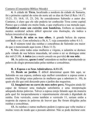 Cantares (Comentário Bíblico Moody) 18 
4. A cidade de Tirza, localizada a nordeste da cidade de Samaria, 
foi a primeira capital do reino do norte até os dias de Onri (I Reis 14:17; 
15:21, 33; 16:8, 15, 23, 24). Se consideramos Salomão o autor dos 
Cantares, é claro que ele não poderia ter conhecido Tirza como capital. 
Parece que a cidade era muito linda, o que explicaria a sua menção aqui. 
Formidável como um exército com bandeiras. Embora as modernas 
mentes ocidental achem difícil apreciar esta ilustração, ela indica a 
beleza irresistível da esposa. 
5. Desvia de mim os teus olhos. A grande beleza da esposa 
confunde o rei. Com referência a 5b, 6, 7, veja comentário sobre 4:1-3. 
8. O número total das rainhas e concubinas de Salomão era maior 
do que o mencionado aqui (cons. I Reis 11:3). 
9. Mas entre todas estas mulheres e virgens, a sulamita se destaca 
pela virtude de sua beleza imaculada, tal como o rei se distingue entre 
dez mil (5:10). A única (ou a muito amada ou querida) de sua mãe. 
10. As palavras, quem é esta? entendem-se melhor reproduzindo as 
palavra de elogio pronunciadas pelas rainhas e concubinas. 
B. A Esposa e os Seus Admiradores. 6:11-13. 
11. Desde ao jardim. É difícil determinar quem fala aqui, se 
Salomão ou sua esposa, embora seja melhor considerar a esposa como a 
oradora. Ela dirige estas palavras às mulheres que a admiram (v. 10), às 
quais ela diz que está descendo para o jardim das nogueiras. 
12. Imaginei-me no carro do meu nobre povo. Ninguém ainda foi 
capaz de fornecer uma tradução satisfatória e uma interpretação 
adequada destas palavras. Talvez a esposa esteja falando aqui da maneira 
pela qual foi inesperadamente e repentinamente elevada à dignidade de 
rainha. Este versículo, como também o versículo 11, seriam então a 
resposta da esposa às palavras de louvor que lhe foram dirigidas pelas 
rainhas e concubinas. 
13. As rainhas e outras mulheres pedem à esposa que volte muitas e 
muitas vezes de modo que a possam admirar. Não se pode declarar com 
 