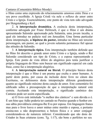 Cantares (Comentário Bíblico Moody) 2 
o Hino como uma expressão do relacionamento amoroso entre Deus e o 
seu povo escolhido. A Igreja Cristã via nele o reflexo do amor entre 
Cristo e a Igreja. Essencialmente, este ponto de vista tem sido advogado 
por Hengstenberg e Keil. 
2. A interpretação dramática. A essência desta interpretação, 
conforme advogada por Franz Delitzsch, é que o Hino é um drama 
apresentando Salomão apaixonado pela Sulamita, uma jovem inculta, a 
qual ele introduz no palácio real em Jerusalém. Uma forma particular 
desta interpretação, a hipótese do pastor, introduz no Hino um terceiro 
personagem, um pastor, ao qual a jovem sulamita permanece fiel apesar 
das atitudes de Salomão. 
3. A interpretação típica. Esta interpretação também defende que 
no Hino foi descrito o grande amor entre Cristo e a Igreja, sendo o Rei 
Salomão considerado um tipo de Cristo, e a esposa representando a 
Igreja. Este ponto de vista difere do alegórico pois tenta justificar a 
própria linguagem do Hino sem buscar um significado especial em cada 
frase, como faz a interpretação alegórica. 
4. A interpretação natural ou literal. O princípio básico desta 
interpretação é que o Hino é um poema que exalta o amor humano. A 
partir deste ponto, por causa da inclusão deste livro no cânon das 
Escrituras, os defensores desta interpretação diferem grandemente 
quanto ao significado máximo desta canção de amor. Este comentário foi 
edificado sobre a pressuposição de que a interpretação natural está 
correta. Aceitando esta interpretação, o significado canônico dos 
Cantares pode ser assim especificada. 
a) O livro está intitulado "o melhor dos cânticos" e sem dúvida o é. 
É um hino que Adão poderia ter cantado no Paraíso quando o Senhor em 
sua sábia providência entregou-lhe Eva por esposa. Em linguagem franca 
mas pura o livro louva o amor mútuo entre marido e esposa, e portanto 
ensina-nos a não desprezarmos a beleza física e o amor conjugal 
considerando-os de natureza inferior. Considerando que são dons do 
Criador às Suas criaturas (cons. Tg. 1:17), são bons e perfeitos no seu 
 