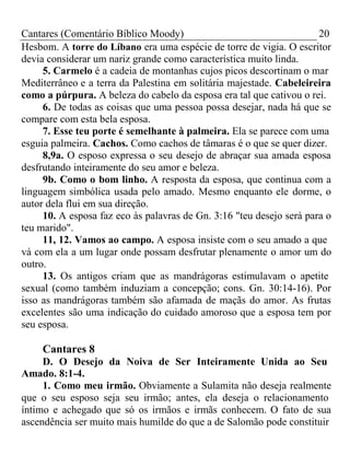 Cantares (Comentário Bíblico Moody) 20 
Hesbom. A torre do Líbano era uma espécie de torre de vigia. O escritor 
devia considerar um nariz grande como característica muito linda. 
5. Carmelo é a cadeia de montanhas cujos picos descortinam o mar 
Mediterrâneo e a terra da Palestina em solitária majestade. Cabeleireira 
como a púrpura. A beleza do cabelo da esposa era tal que cativou o rei. 
6. De todas as coisas que uma pessoa possa desejar, nada há que se 
compare com esta bela esposa. 
7. Esse teu porte é semelhante à palmeira. Ela se parece com uma 
esguia palmeira. Cachos. Como cachos de tâmaras é o que se quer dizer. 
8,9a. O esposo expressa o seu desejo de abraçar sua amada esposa 
desfrutando inteiramente do seu amor e beleza. 
9b. Como o bom linho. A resposta da esposa, que continua com a 
linguagem simbólica usada pelo amado. Mesmo enquanto ele dorme, o 
autor dela flui em sua direção. 
10. A esposa faz eco às palavras de Gn. 3:16 "teu desejo será para o 
teu marido". 
11, 12. Vamos ao campo. A esposa insiste com o seu amado a que 
vá com ela a um lugar onde possam desfrutar plenamente o amor um do 
outro. 
13. Os antigos criam que as mandrágoras estimulavam o apetite 
sexual (como também induziam a concepção; cons. Gn. 30:14-16). Por 
isso as mandrágoras também são afamada de maçãs do amor. As frutas 
excelentes são uma indicação do cuidado amoroso que a esposa tem por 
seu esposa. 
Cantares 8 
D. O Desejo da Noiva de Ser Inteiramente Unida ao Seu 
Amado. 8:1-4. 
1. Como meu irmão. Obviamente a Sulamita não deseja realmente 
que o seu esposo seja seu irmão; antes, ela deseja o relacionamento 
íntimo e achegado que só os irmãos e irmãs conhecem. O fato de sua 
ascendência ser muito mais humilde do que a de Salomão pode constituir 
 