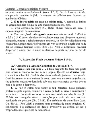 Cantares (Comentário Bíblico Moody) 21 
os antecedentes desta declaração (cons. 1:5, 6). Se ele fosse seu irmão, 
ela poderia também beijá-lo livremente em público sem incorrer em 
zombarias públicas. 
2. E te introduziria na casa de minha mãe. A comunhão íntima 
no círculo familiar é o que se está mencionando (cons. 3:4). 
3. Veja comentário sobre 2:6. Outro clímax dentro do livro; a 
esposa está perto do seu amado. 
4. Com exceção de pelas gazelas e cervas, este versículo é idêntico 
a 2:7 e 3:5. O amor não deve ser excitado antes que chegue o momento 
adequado, porque o relacionamento amoroso, se não for cuidadosamente 
resguardado, pode causar sofrimento em vez de grande alegria que pode 
dar ao coração humano (cons. 2:7; 3:5). Nem é necessário procurar 
despertar o amor, pois o amor verdadeiro desperta sozinho no devido 
tempo. 
V. Expressões Finais de Amor Mútuo. 8:5-14. 
A. O Amante e a Amada Caminhando Juntos. 8: 5-7. 
5a. Quem é esta que sobe . . . ? Esta pergunta foi feita pelo poeta 
para armar o cenário ao que vem a seguir. Quanto ao deserto, veja 
comentário sobre 3:6. Os dois são vistos andando juntos e conversando. 
O rei faz sua esposa se lembrar de como certa vez a encontrou (talvez no 
seu primeiro encontro) dormindo sob uma macieira perto da casa de sua 
mãe e de como a despertou. 
6, 7. Põe-te como selo sobre o teu coração. Estas palavras, 
preferidas pela esposa, resumem o reina de todo o trino e constituem o 
seu clímax. Um sinete ou selo era um anel usado na mão direita (Jr. 
22:24), ou carregado sobre o coração por meio de uma corrente 
pendurada no pescoço (Gn. 38:18). Era emblema de autoridade (com. 
Gn. 41:42; I Reis 21:8) e portanto uma propriedade muito preciosa. O 
simbolismo é a expressão do desejo irresistível da esposa de ser a 
propriedade mais preciosa de seu esposo. 
 