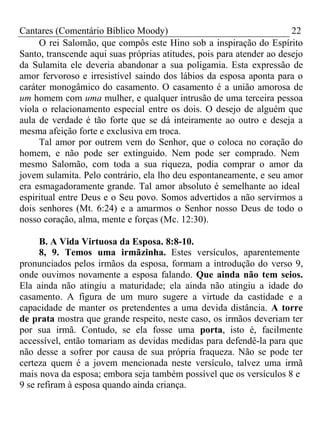 Cantares (Comentário Bíblico Moody) 22 
O rei Salomão, que compôs este Hino sob a inspiração do Espírito 
Santo, transcende aqui suas próprias atitudes, pois para atender ao desejo 
da Sulamita ele deveria abandonar a sua poligamia. Esta expressão de 
amor fervoroso e irresistível saindo dos lábios da esposa aponta para o 
caráter monogâmico do casamento. O casamento é a união amorosa de 
um homem com uma mulher, e qualquer intrusão de uma terceira pessoa 
viola o relacionamento especial entre os dois. O desejo de alguém que 
aula de verdade é tão forte que se dá inteiramente ao outro e deseja a 
mesma afeição forte e exclusiva em troca. 
Tal amor por outrem vem do Senhor, que o coloca no coração do 
homem, e não pode ser extinguido. Nem pode ser comprado. Nem 
mesmo Salomão, com toda a sua riqueza, podia comprar o amor da 
jovem sulamita. Pelo contrário, ela lho deu espontaneamente, e seu amor 
era esmagadoramente grande. Tal amor absoluto é semelhante ao ideal 
espiritual entre Deus e o Seu povo. Somos advertidos a não servirmos a 
dois senhores (Mt. 6:24) e a amarmos o Senhor nosso Deus de todo o 
nosso coração, alma, mente e forças (Mc. 12:30). 
B. A Vida Virtuosa da Esposa. 8:8-10. 
8, 9. Temos uma irmãzinha. Estes versículos, aparentemente 
pronunciados pelos irmãos da esposa, formam a introdução do verso 9, 
onde ouvimos novamente a esposa falando. Que ainda não tem seios. 
Ela ainda não atingiu a maturidade; ela ainda não atingiu a idade do 
casamento. A figura de um muro sugere a virtude da castidade e a 
capacidade de manter os pretendentes a uma devida distância. A torre 
de prata mostra que grande respeito, neste caso, os irmãos deveriam ter 
por sua irmã. Contudo, se ela fosse uma porta, isto é, facilmente 
accessível, então tomariam as devidas medidas para defendê-la para que 
não desse a sofrer por causa de sua própria fraqueza. Não se pode ter 
certeza quem é a jovem mencionada neste versículo, talvez uma irmã 
mais nova da esposa; embora seja também possível que os versículos 8 e 
9 se refiram à esposa quando ainda criança. 
 