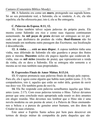 Cantares (Comentário Bíblico Moody) 23 
10. A Sulamita era como um muro, protegendo sua sagrada honra. 
Só ao seu pretendente real, a Salomão, ela se renderia. A ele, ela não 
repeliria; ela lhe ofereceria paz; isto é, ela se lhe entregaria. 
C. Palavras da Esposa. 8:11, 12. 
11. Estas também talvez sejam palavras do próprio poeta. Ele 
mostra como Salomão era rico e como suas riquezas continuaram 
aumentando. As mil peças de prata deviam ser entregues ao rei por 
cada um que desfrutava do produto da vinha. Baal-Hamom não foi 
mencionado em nenhuma outra passagem das Escrituras; sua localização 
é desconhecida. 
12. A vinha . . . está ao meu dispor. A esposa também tinha uma 
vinha, mas diferindo de Salomão ela não guardava o preço dos frutos 
para si mesma. Duzentos siclos ela pagava àqueles que cuidavam da 
vinha, mas os mil siclos (moedas de prata), que representavam a renda 
da vinha, ela os dava a Salomão. Ela se entregou não somente a si 
mesma ao rei mas também suas propriedades. 
D. Expressões Finais de Amor Mútuo. 8:13,14. 
13. O esposo pronuncia suas palavras finais de desejo pela esposa. 
Para ele, ela é agora como alguém que habita num jardim (cons. 2:1). Os 
companheiros, isto é, aqueles que estão ao redor dela, gostam de ouvir 
sua doce voz. Ele também gosta de ouvi-la. 
14. Ela lhe responde com palavras semelhantes àquelas que falou 
antes (cons. 2:17). Com essas palavras termina o Hino. Talvez devamos 
pensar que uma conclusão mais apropriada seda reunir os dois amantes 
em alegre reunião. Mas devemos nos lembrar que o Hino não é uma 
novela moderna ou um poema de amor; é a Palavra de Deus ensinando-nos 
a beleza e a pureza do genuíno amor humano, um dos dons do 
Criador às suas criaturas. 
Este amor o Espírito Santo achou por bem para descrever em 
termos de desejo mútuo de companhia da parte daqueles que são 
 