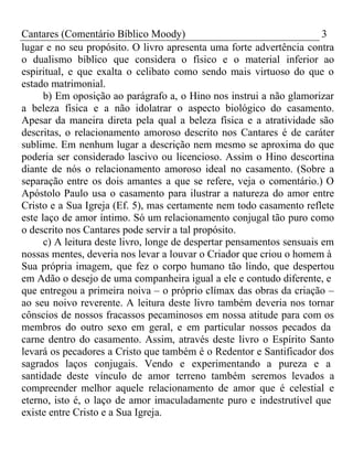 Cantares (Comentário Bíblico Moody) 3 
lugar e no seu propósito. O livro apresenta uma forte advertência contra 
o dualismo bíblico que considera o físico e o material inferior ao 
espiritual, e que exalta o celibato como sendo mais virtuoso do que o 
estado matrimonial. 
b) Em oposição ao parágrafo a, o Hino nos instrui a não glamorizar 
a beleza física e a não idolatrar o aspecto biológico do casamento. 
Apesar da maneira direta pela qual a beleza física e a atratividade são 
descritas, o relacionamento amoroso descrito nos Cantares é de caráter 
sublime. Em nenhum lugar a descrição nem mesmo se aproxima do que 
poderia ser considerado lascivo ou licencioso. Assim o Hino descortina 
diante de nós o relacionamento amoroso ideal no casamento. (Sobre a 
separação entre os dois amantes a que se refere, veja o comentário.) O 
Apóstolo Paulo usa o casamento para ilustrar a natureza do amor entre 
Cristo e a Sua Igreja (Ef. 5), mas certamente nem todo casamento reflete 
este laço de amor íntimo. Só um relacionamento conjugal tão puro como 
o descrito nos Cantares pode servir a tal propósito. 
c) A leitura deste livro, longe de despertar pensamentos sensuais em 
nossas mentes, deveria nos levar a louvar o Criador que criou o homem à 
Sua própria imagem, que fez o corpo humano tão lindo, que despertou 
em Adão o desejo de uma companheira igual a ele e contudo diferente, e 
que entregou a primeira noiva – o próprio clímax das obras da criação – 
ao seu noivo reverente. A leitura deste livro também deveria nos tornar 
cônscios de nossos fracassos pecaminosos em nossa atitude para com os 
membros do outro sexo em geral, e em particular nossos pecados da 
carne dentro do casamento. Assim, através deste livro o Espírito Santo 
levará os pecadores a Cristo que também é o Redentor e Santificador dos 
sagrados laços conjugais. Vendo e experimentando a pureza e a 
santidade deste vínculo de amor terreno também seremos levados a 
compreender melhor aquele relacionamento de amor que é celestial e 
eterno, isto é, o laço de amor imaculadamente puro e indestrutível que 
existe entre Cristo e a Sua Igreja. 
 