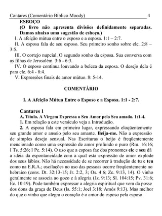 Cantares (Comentário Bíblico Moody) 4 
ESBOÇO 
(O livro não apresenta divisões definidamente separadas. 
Damos abaixo uma sugestão de esboço.) 
I. A afeição mútua entre o esposo e a esposa. 1:1 – 2:7. 
II. A esposa fala de seu esposo. Seu primeiro sonho sobre ele. 2:8 – 
3:5. 
III. O cortejo nupcial. O segundo sonho da esposa. Sua conversa com 
as filhas de Jerusalém. 3:6 - 6:3. 
IV. O esposo continua louvando a beleza da esposa. O desejo dela é 
para ele. 6:4 - 8:4. 
V. Expressões finais de amor mútuo. 8: 5-14. 
COMENTÁRIO 
I. A Afeição Mútua Entre o Esposo e a Esposa. 1:1 - 2:7. 
Cantares 1 
A. Título. A Virgem Expressa o Seu Amor pelo Seu amado. 1:1-4. 
1. Em relação a este versículo veja a Introdução. 
2. A esposa fala em primeiro lugar, expressando eloqüentemente 
seu grande amor e anseio pelo seu amante. Beija-me. Não a expressão 
de simples desejo sensual. Nas Escrituras o beijo é freqüentemente 
mencionado como uma expressão de amor profundo e puro (Rm. 16:16; 
I Ts. 5:26; I Pe. 5:14). O uso que a esposa faz dos pronomes ele e seu dá 
a idéia da espontaneidade com a qual esta expressão de amor explode 
dos seus lábios. Não há necessidade de se recorrer à tradução de tu e teu 
como na E.R.A.; oscilações no uso das pessoas ocorre freqüentemente no 
hebraico (cons. Dt. 32:13-15; Jr. 2:2, 3; Os. 4:6; Zc. 9:13, 14). O vinho 
geralmente se associa ao gozo e à alegria (Jz. 9:13; Sl. 104:15; Pv. 31:6; 
Ec. 10:19). Pode também expressar a alegria espiritual que vem da posse 
dos dons da graça de Deus (Is. 55:1; Joel 3:18; Amós 9:13). Mas melhor 
do que o vinho que alegra o coração é o amor do esposo pela esposa. 
 